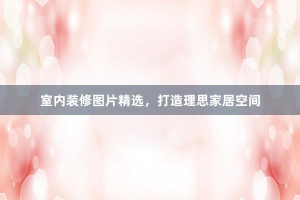 室内装修图片精选，打造理思家居空间